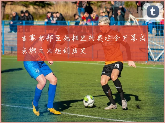 吉赛尔邦臣亮相里约奥运会开幕式点燃主火炬创历史