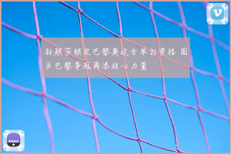 孙颖莎锁定巴黎奥运会单打资格 国乒巴黎争冠再添核心力量