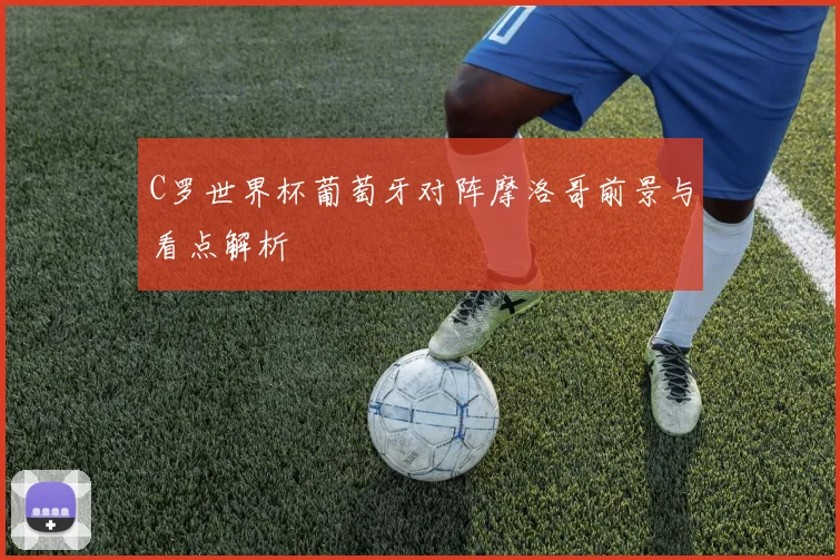 C罗世界杯葡萄牙对阵摩洛哥前景与看点解析