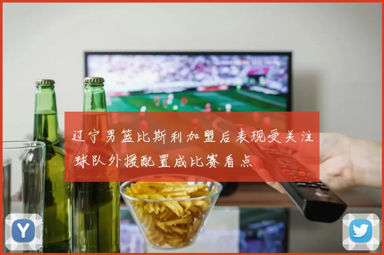 辽宁男篮比斯利加盟后表现受关注 球队外援配置成比赛看点