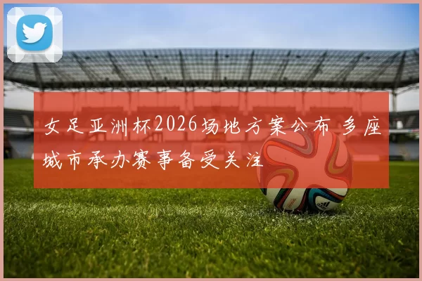 女足亚洲杯2026场地方案公布 多座城市承办赛事备受关注