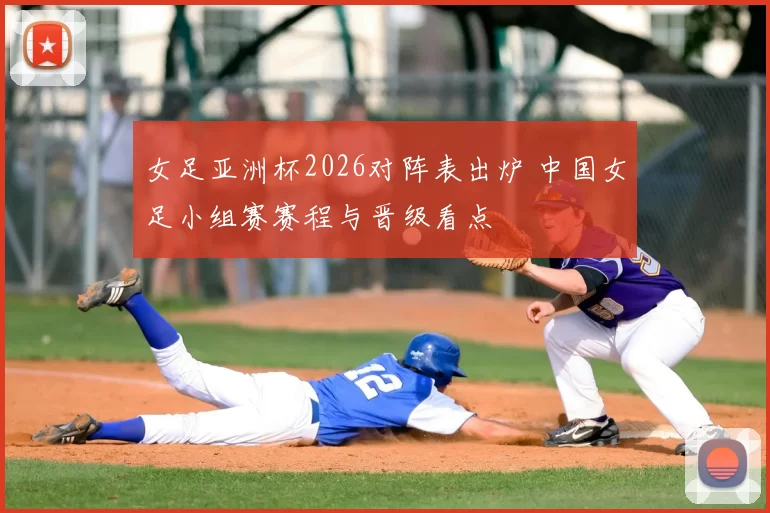 女足亚洲杯2026对阵表出炉 中国女足小组赛赛程与晋级看点