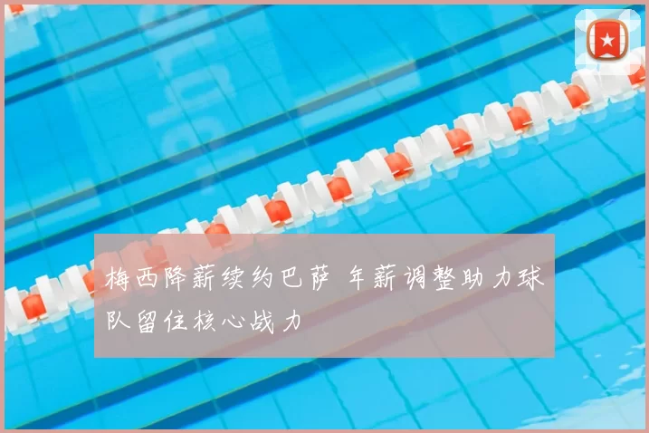 梅西降薪续约巴萨 年薪调整助力球队留住核心战力