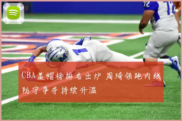 CBA盖帽榜排名出炉 周琦领跑内线防守争夺持续升温
