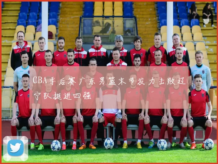 CBA季后赛广东男篮末节发力击败辽宁队挺进四强