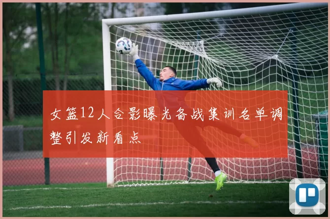 女篮12人合影曝光备战集训名单调整引发新看点