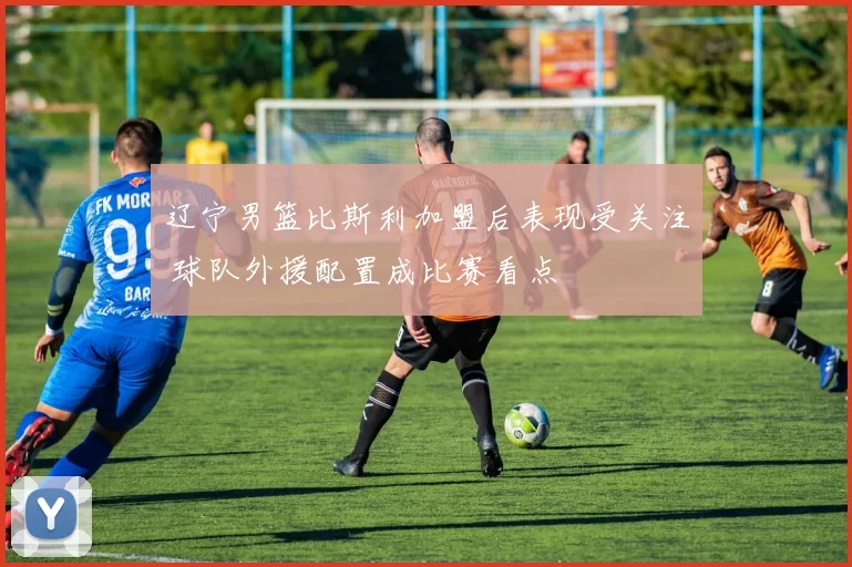 辽宁男篮比斯利加盟后表现受关注 球队外援配置成比赛看点