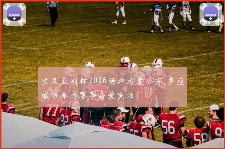 女足亚洲杯2026场地方案公布 多座城市承办赛事备受关注