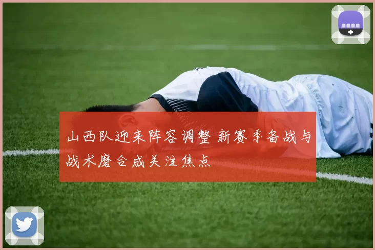 山西队迎来阵容调整 新赛季备战与战术磨合成关注焦点