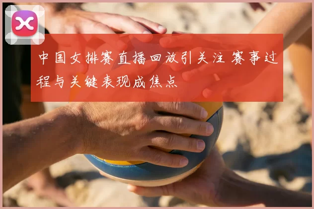 中国女排赛直播回放引关注 赛事过程与关键表现成焦点