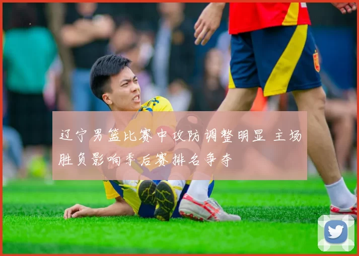 辽宁男篮比赛中攻防调整明显 主场胜负影响季后赛排名争夺