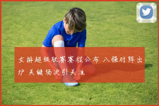 女排超级联赛赛程公布 八强对阵出炉 关键场次引关注