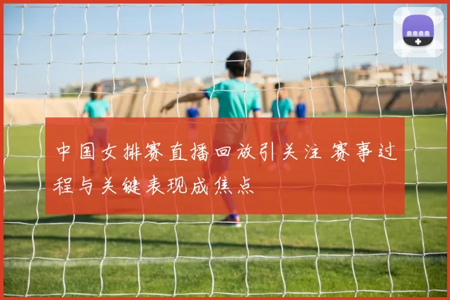 中国女排赛直播回放引关注 赛事过程与关键表现成焦点