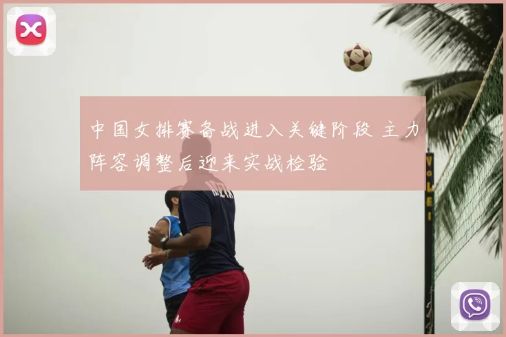 中国女排赛备战进入关键阶段 主力阵容调整后迎来实战检验