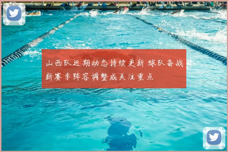 山西队近期动态持续更新 球队备战新赛季阵容调整成关注重点