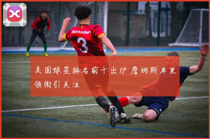 美国球星排名前十出炉 詹姆斯库里领衔引关注