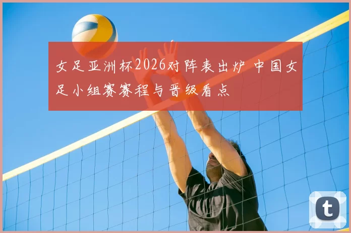 女足亚洲杯2026对阵表出炉 中国女足小组赛赛程与晋级看点