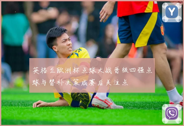 英格兰欧洲杯点球大战晋级四强点球与替补决策成赛后关注点