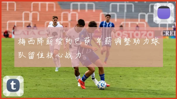 梅西降薪续约巴萨 年薪调整助力球队留住核心战力