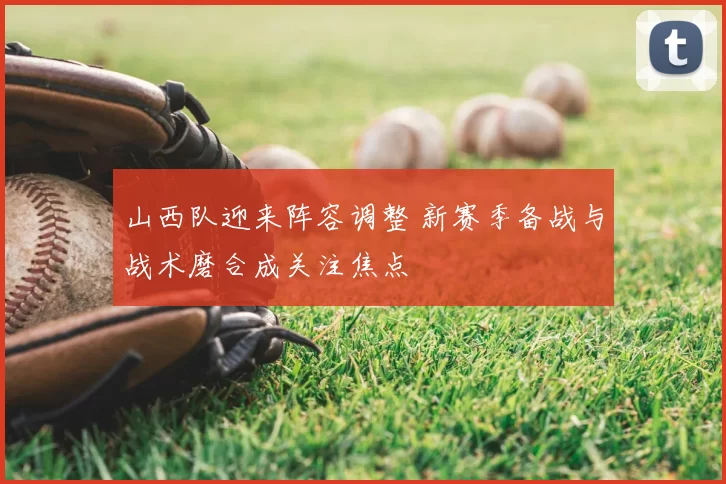 山西队迎来阵容调整 新赛季备战与战术磨合成关注焦点