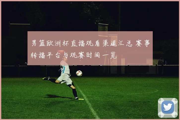 男篮欧洲杯直播观看渠道汇总 赛事转播平台与观赛时间一览