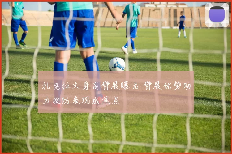 扎克拉文身高臂展曝光 臂展优势助力攻防表现成焦点