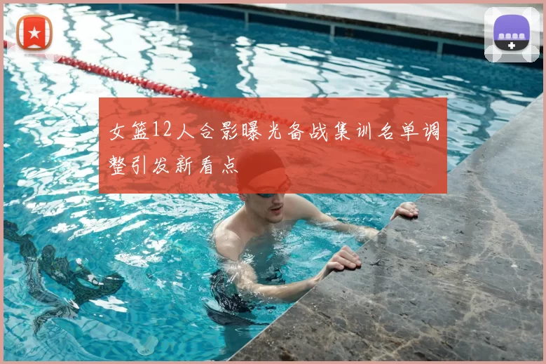 女篮12人合影曝光备战集训名单调整引发新看点
