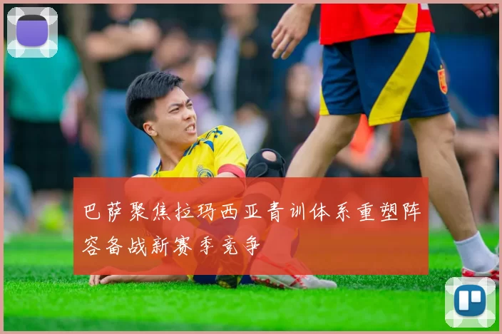 巴萨聚焦拉玛西亚青训体系重塑阵容备战新赛季竞争
