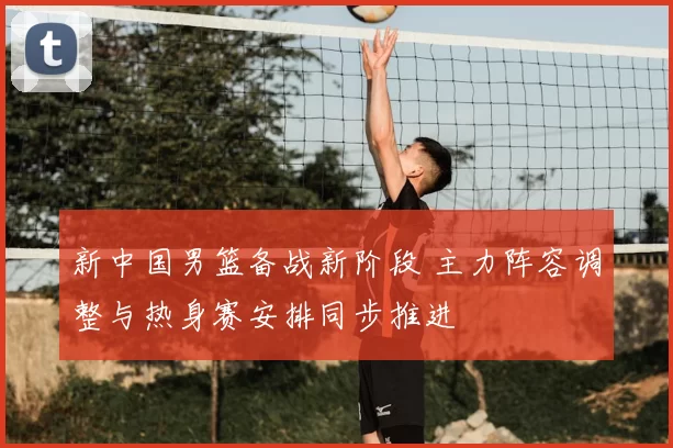 新中国男篮备战新阶段 主力阵容调整与热身赛安排同步推进