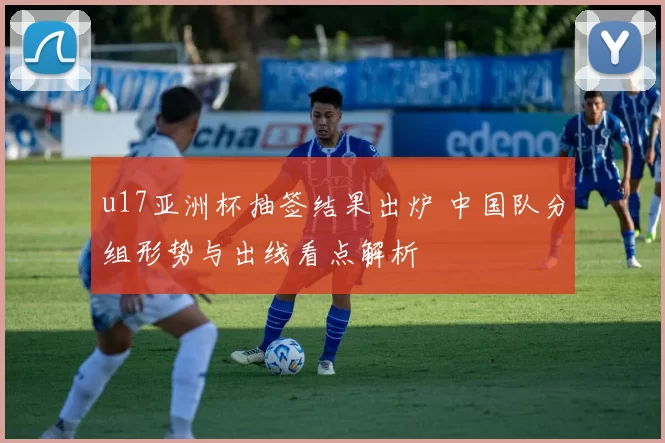 u17亚洲杯抽签结果出炉 中国队分组形势与出线看点解析