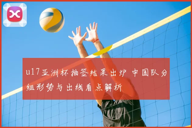 u17亚洲杯抽签结果出炉 中国队分组形势与出线看点解析