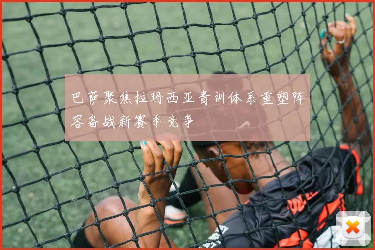 巴萨聚焦拉玛西亚青训体系重塑阵容备战新赛季竞争