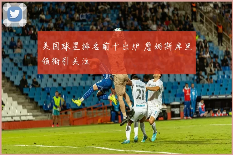 美国球星排名前十出炉 詹姆斯库里领衔引关注