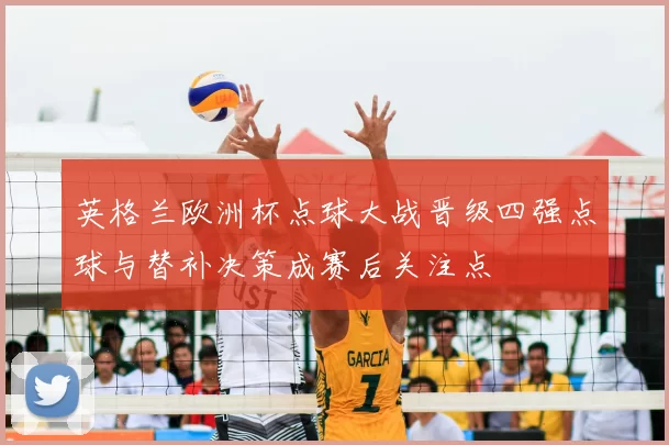 英格兰欧洲杯点球大战晋级四强点球与替补决策成赛后关注点
