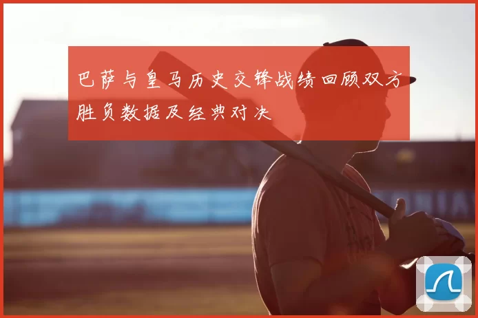 巴萨与皇马历史交锋战绩回顾双方胜负数据及经典对决
