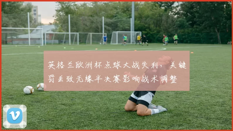 英格兰欧洲杯点球大战失利，关键罚丢致无缘半决赛影响战术调整